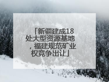 新疆建成18处大型资源基地，福建规范矿业权竞争出让