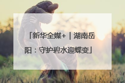 新华全媒+｜湖南岳阳：守护碧水迎蝶变