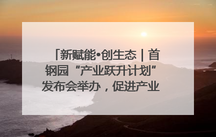 新赋能•创生态｜首钢园“产业跃升计划”发布会举办，促进产业合作交流走深走实