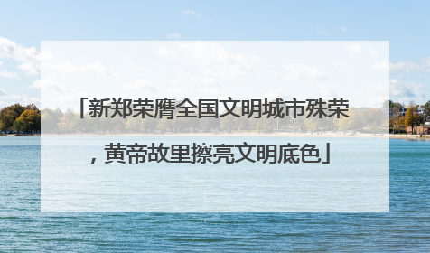 新郑荣膺全国文明城市殊荣，黄帝故里擦亮文明底色