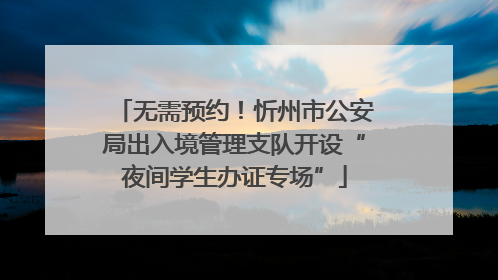 无需预约！忻州市公安局出入境管理支队开设“夜间学生办证专场”