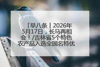 早八条丨2026年5月17日，长马再相会！/吉林省5个特色农产品入选全国名特优新农产品名录