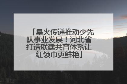 星火传递推动少先队事业发展！河北省打造联建共育体系让红领巾更鲜艳