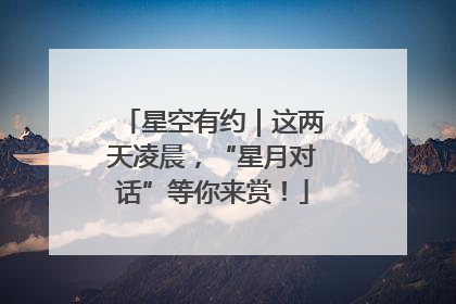 星空有约｜这两天凌晨，“星月对话”等你来赏！
