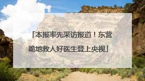 本报率先采访报道！东营跪地救人好医生登上央视