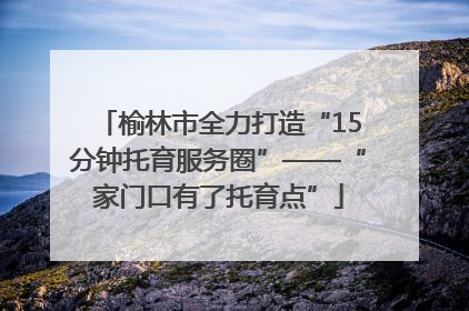 榆林市全力打造“15分钟托育服务圈”——“家门口有了托育点”