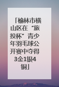 榆林市横山区在“旅投杯”青少年羽毛球公开赛中夺得3金1银4铜