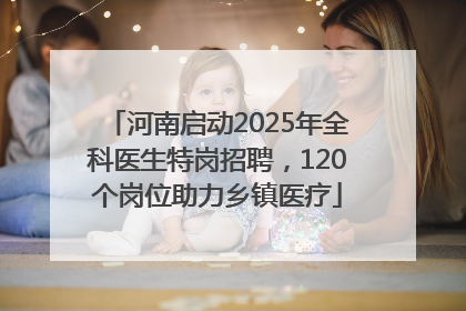 河南启动2025年全科医生特岗招聘，120个岗位助力乡镇医疗