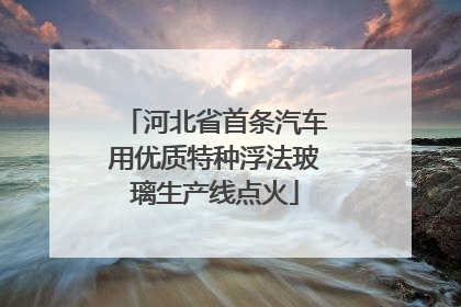 河北省首条汽车用优质特种浮法玻璃生产线点火