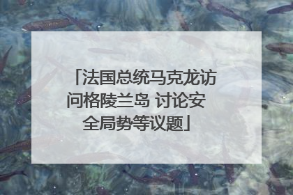 法国总统马克龙访问格陵兰岛 讨论安全局势等议题