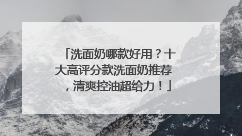 洗面奶哪款好用？十大高评分款洗面奶推荐，清爽控油超给力！
