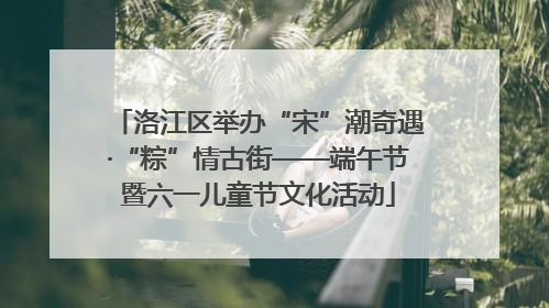 洛江区举办“宋”潮奇遇·“粽”情古街——端午节暨六一儿童节文化活动