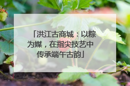 洪江古商城：以粽为媒，在指尖技艺中传承端午古韵
