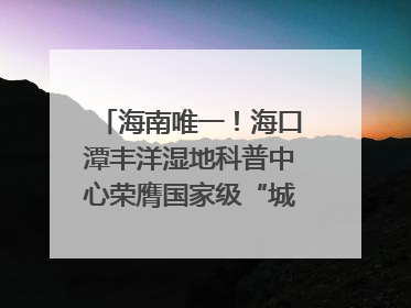 海南唯一！海口潭丰洋湿地科普中心荣膺国家级“城市儿童友好空间建设园区”称号