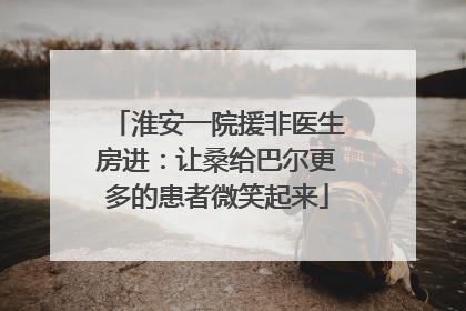 淮安一院援非医生房进：让桑给巴尔更多的患者微笑起来