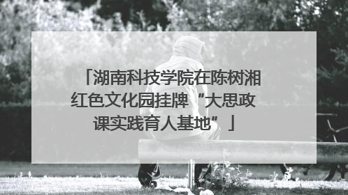 湖南科技学院在陈树湘红色文化园挂牌“大思政课实践育人基地”