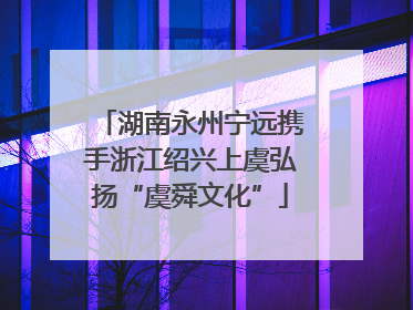 湖南永州宁远携手浙江绍兴上虞弘扬“虞舜文化”