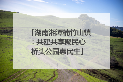 湖南湘潭楠竹山镇：共建共享聚民心 桥头公园惠民生