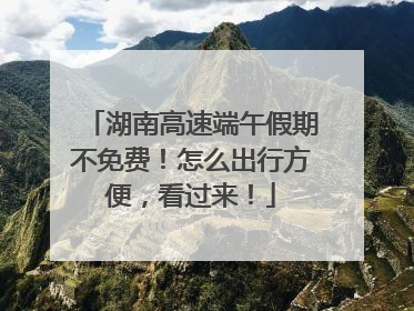 湖南高速端午假期不免费！怎么出行方便，看过来！