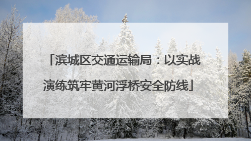 滨城区交通运输局：以实战演练筑牢黄河浮桥安全防线
