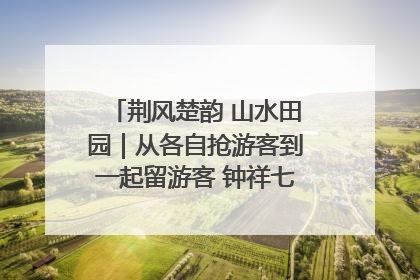 荆风楚韵 山水田园｜从各自抢游客到一起留游客 钟祥七村抱团解了“乡愁”添了“乡酬”