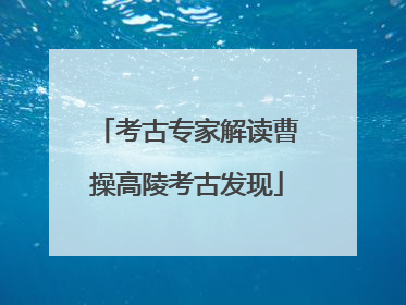 考古专家解读曹操高陵考古发现