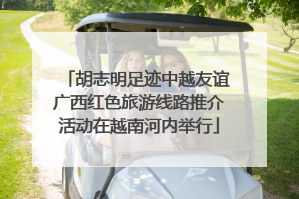 胡志明足迹中越友谊广西红色旅游线路推介活动在越南河内举行
