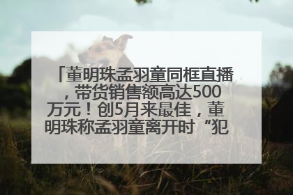董明珠孟羽童同框直播，带货销售额高达500万元！创5月来最佳，董明珠称孟羽童离开时“犯了很大的错”