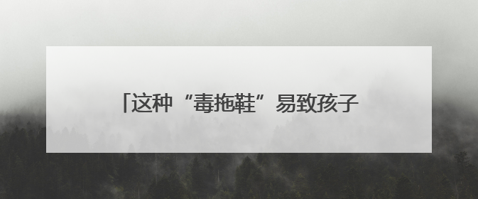 这种“毒拖鞋”易致孩子性早熟！家里有的赶紧扔