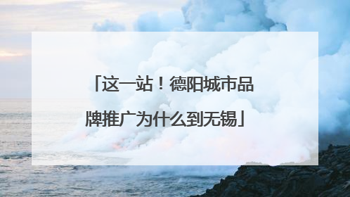 这一站！德阳城市品牌推广为什么到无锡