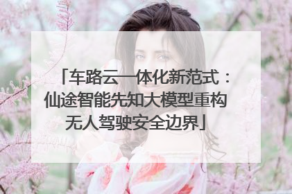 车路云一体化新范式：仙途智能先知大模型重构无人驾驶安全边界