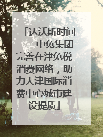 达沃斯时间——中免集团完善在津免税消费网络，助力天津国际消费中心城市建设提质