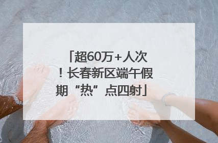 超60万+人次！长春新区端午假期“热”点四射