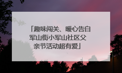 趣味闯关、暖心告白 军山街小军山社区父亲节活动超有爱
