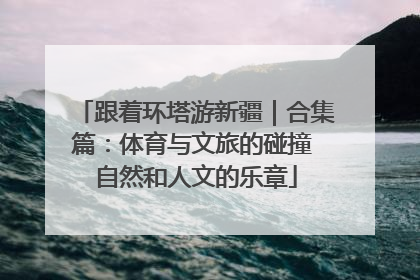 跟着环塔游新疆｜合集篇：体育与文旅的碰撞 自然和人文的乐章