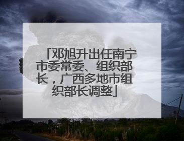 邓旭升出任南宁市委常委、组织部长，广西多地市组织部长调整