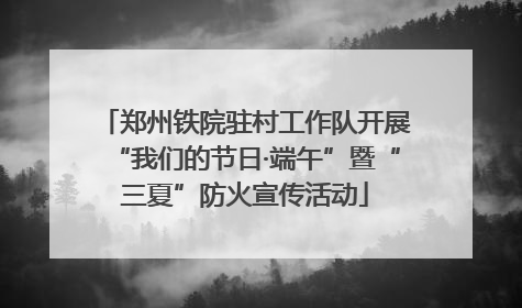 郑州铁院驻村工作队开展“我们的节日·端午”暨“三夏”防火宣传活动