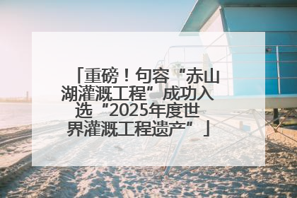 重磅！句容“赤山湖灌溉工程”成功入选“2025年度世界灌溉工程遗产”