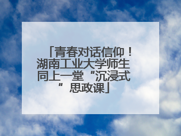 青春对话信仰！湖南工业大学师生同上一堂“沉浸式”思政课