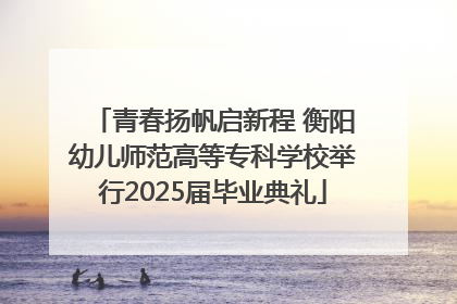 青春扬帆启新程 衡阳幼儿师范高等专科学校举行2025届毕业典礼