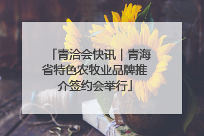 青洽会快讯｜青海省特色农牧业品牌推介签约会举行