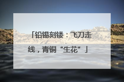 铅锡刻镂：飞刀走线，青铜“生花”