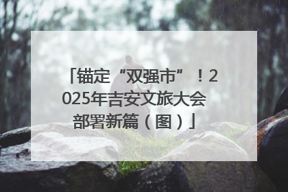 锚定“双强市”！2025年吉安文旅大会部署新篇（图）