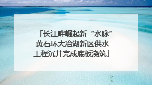 长江畔崛起新“水脉” 黄石环大冶湖新区供水工程沉井完成底板浇筑