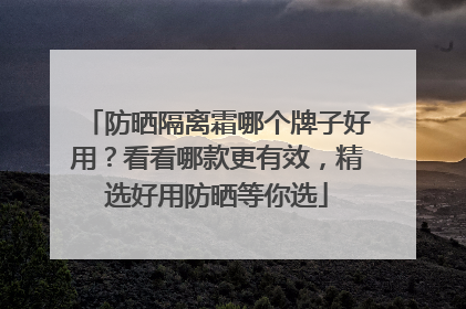 防晒隔离霜哪个牌子好用？看看哪款更有效，精选好用防晒等你选