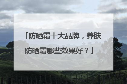 防晒霜十大品牌，养肤防晒霜哪些效果好？