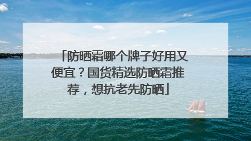 防晒霜哪个牌子好用又便宜？国货精选防晒霜推荐，想抗老先防晒