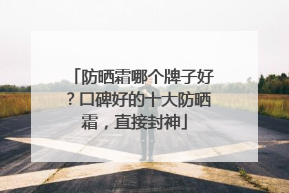 防晒霜哪个牌子好？口碑好的十大防晒霜，直接封神