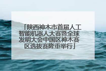 陕西神木市首届人工智能机器人大赛暨全球发明大会中国区神木赛区选拔赛隆重举行