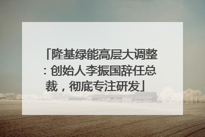 隆基绿能高层大调整：创始人李振国辞任总裁，彻底专注研发